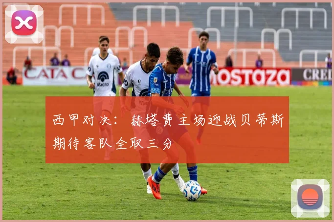 西甲对决：赫塔费主场迎战贝蒂斯期待客队全取三分